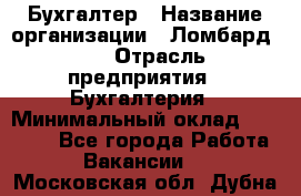 Бухгалтер › Название организации ­ Ломбард №1 › Отрасль предприятия ­ Бухгалтерия › Минимальный оклад ­ 11 000 - Все города Работа » Вакансии   . Московская обл.,Дубна г.